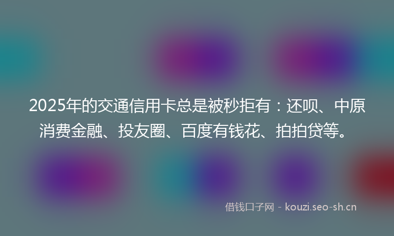 2025年的交通信用卡总是被秒拒有：还呗、中原消费金融、投友圈、百度有钱花、拍拍贷等。