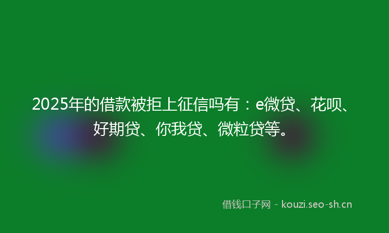 2025年的借款被拒上征信吗有：e微贷、花呗、好期贷、你我贷、微粒贷等。