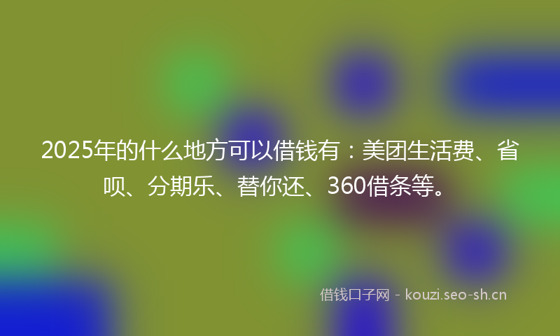 2025年的什么地方可以借钱有：美团生活费、省呗、分期乐、替你还、360借条等。