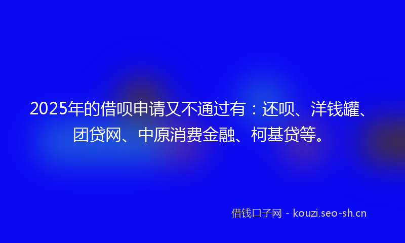 2025年的借呗申请又不通过有：还呗、洋钱罐、团贷网、中原消费金融、柯基贷等。
