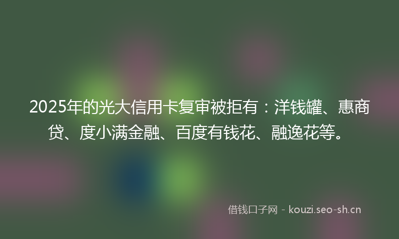 2025年的光大信用卡复审被拒有：洋钱罐、惠商贷、度小满金融、百度有钱花、融逸花等。