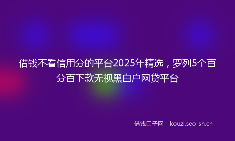 借钱不看信用分的平台2025年精选，罗列5个百分百下款无视黑白户网贷平台