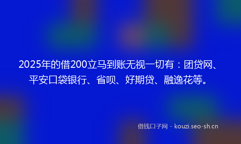 2025年的借200立马到账无视一切有：团贷网、平安口袋银行、省呗、好期贷、融逸花等。