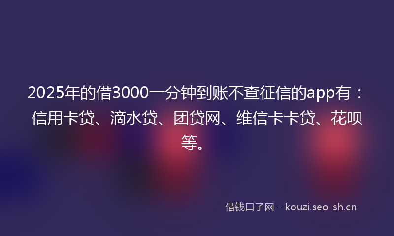 2025年的借3000一分钟到账不查征信的app有：信用卡贷、滴水贷、团贷网、维信卡卡贷、花呗等。