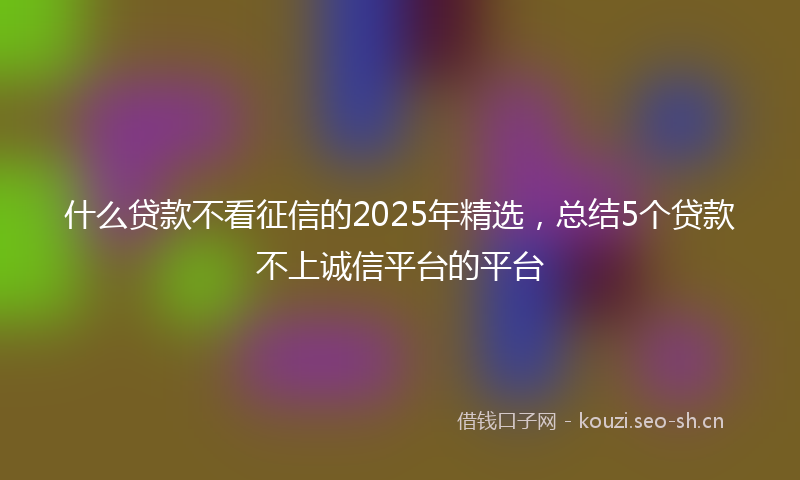 什么贷款不看征信的2025年精选，总结5个贷款不上诚信平台的平台