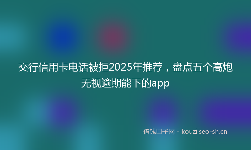 交行信用卡电话被拒2025年推荐，盘点五个高炮无视逾期能下的app
