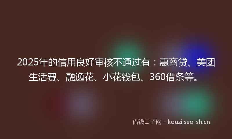 2025年的信用良好审核不通过有：惠商贷、美团生活费、融逸花、小花钱包、360借条等。