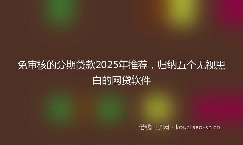 免审核的分期贷款2025年推荐，归纳五个无视黑白的网贷软件