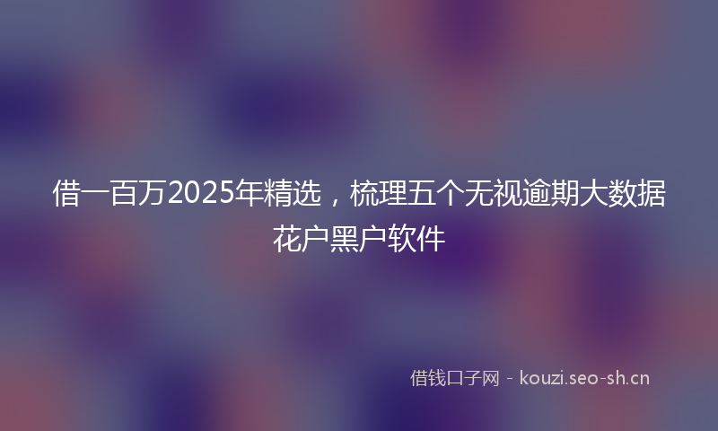 借一百万2025年精选，梳理五个无视逾期大数据花户黑户软件