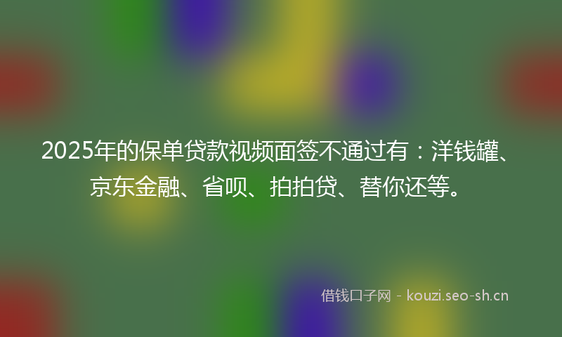 2025年的保单贷款视频面签不通过有：洋钱罐、京东金融、省呗、拍拍贷、替你还等。