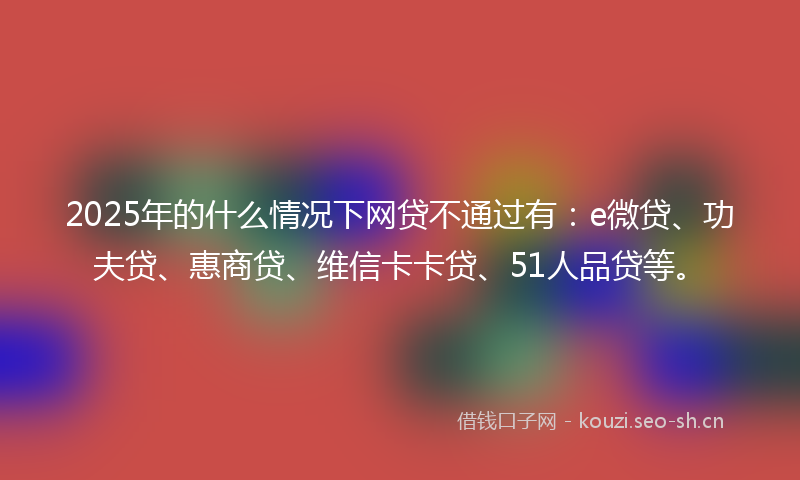 2025年的什么情况下网贷不通过有：e微贷、功夫贷、惠商贷、维信卡卡贷、51人品贷等。