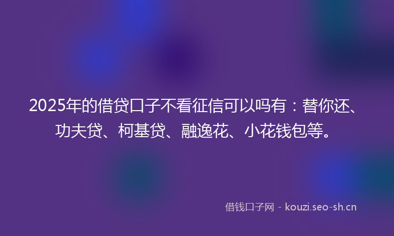 2025年的借贷口子不看征信可以吗有：替你还、功夫贷、柯基贷、融逸花、小花钱包等。