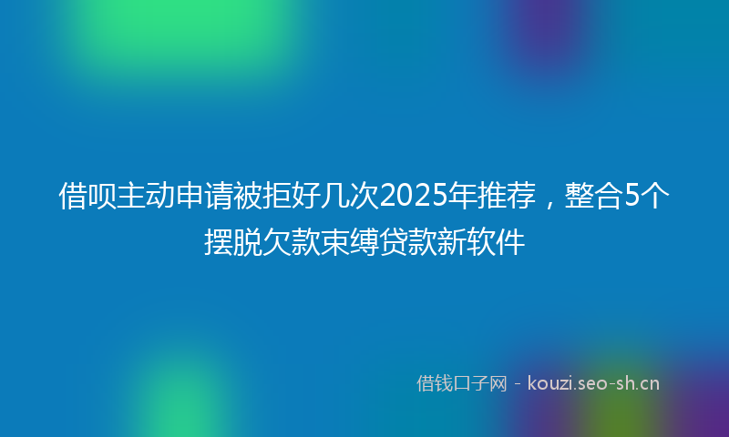 借呗主动申请被拒好几次2025年推荐，整合5个摆脱欠款束缚贷款新软件