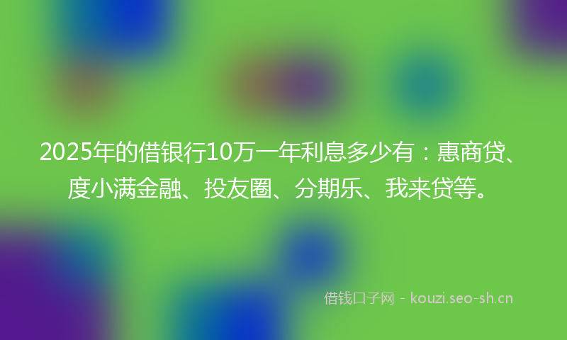 2025年的借银行10万一年利息多少有：惠商贷、度小满金融、投友圈、分期乐、我来贷等。