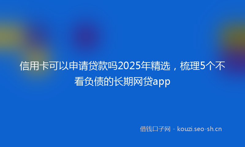信用卡可以申请贷款吗2025年精选，梳理5个不看负债的长期网贷app