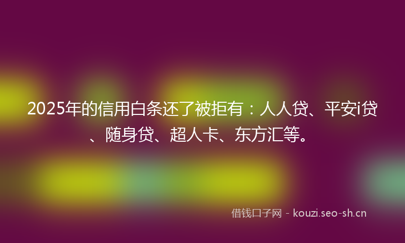 2025年的信用白条还了被拒有：人人贷、平安i贷、随身贷、超人卡、东方汇等。