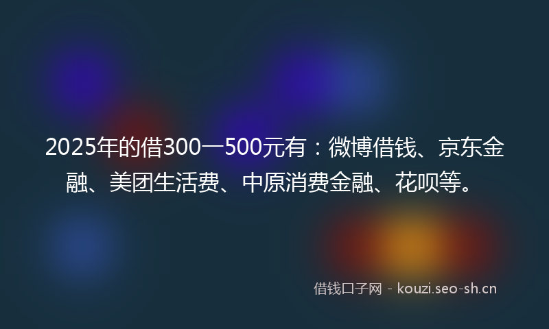 2025年的借300一500元有：微博借钱、京东金融、美团生活费、中原消费金融、花呗等。