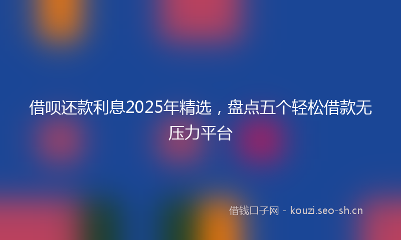 借呗还款利息2025年精选，盘点五个轻松借款无压力平台