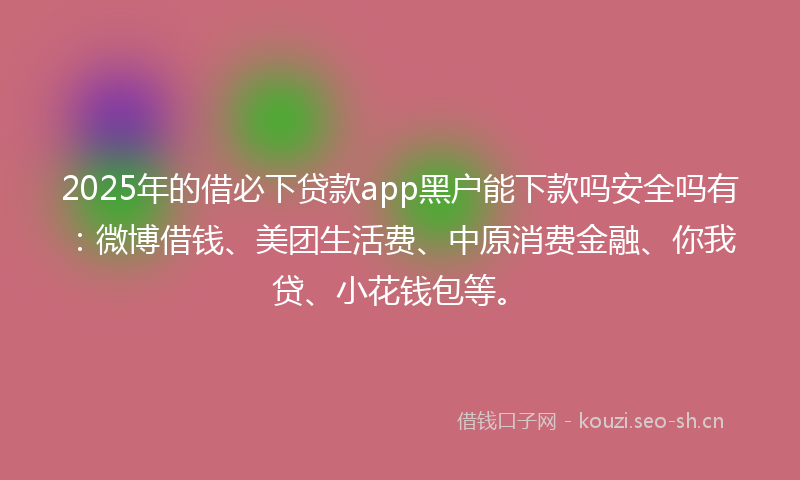 2025年的借必下贷款app黑户能下款吗安全吗有：微博借钱、美团生活费、中原消费金融、你我贷、小花钱包等。