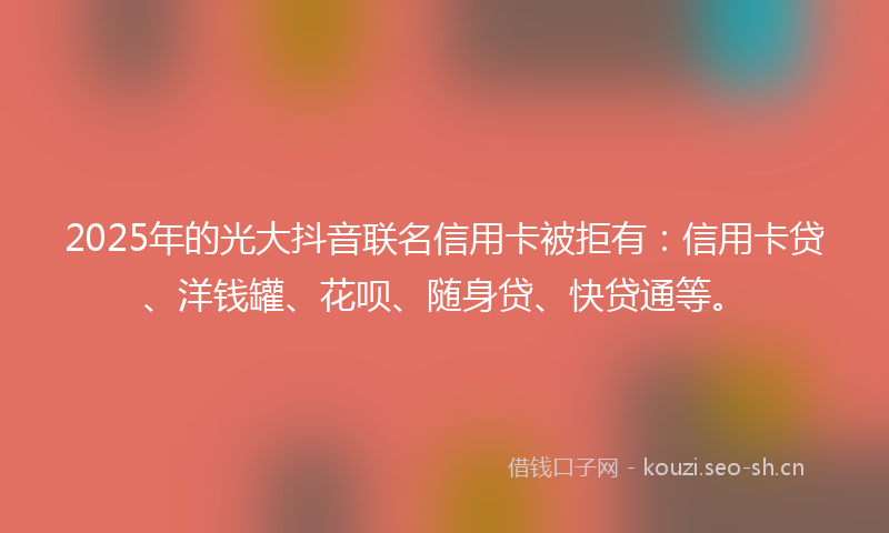 2025年的光大抖音联名信用卡被拒有：信用卡贷、洋钱罐、花呗、随身贷、快贷通等。