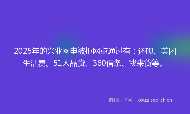 2025年的兴业网申被拒网点通过有：还呗、美团生活费、51人品贷、360借条、我来贷等。
