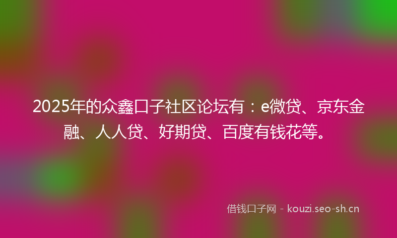 2025年的众鑫口子社区论坛有：e微贷、京东金融、人人贷、好期贷、百度有钱花等。