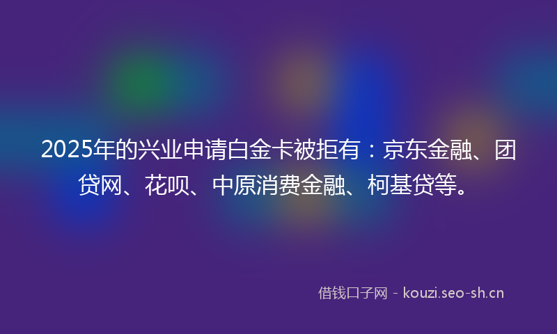 2025年的兴业申请白金卡被拒有：京东金融、团贷网、花呗、中原消费金融、柯基贷等。