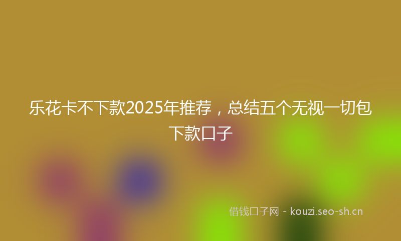 乐花卡不下款2025年推荐，总结五个无视一切包下款口子