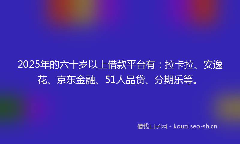 2025年的六十岁以上借款平台有：拉卡拉、安逸花、京东金融、51人品贷、分期乐等。