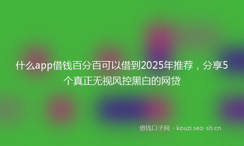 什么app借钱百分百可以借到2025年推荐，分享5个真正无视风控黑白的网贷