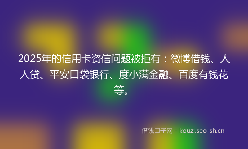 2025年的信用卡资信问题被拒有：微博借钱、人人贷、平安口袋银行、度小满金融、百度有钱花等。