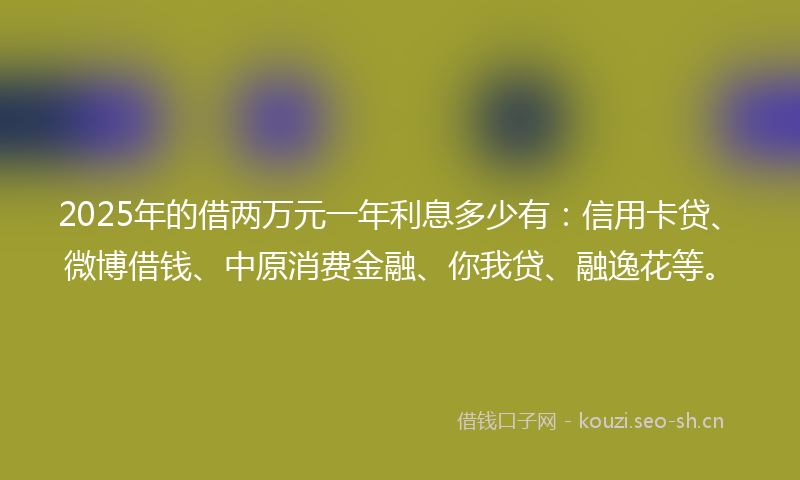 2025年的借两万元一年利息多少有：信用卡贷、微博借钱、中原消费金融、你我贷、融逸花等。