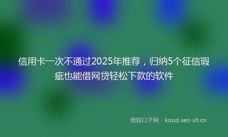 信用卡一次不通过2025年推荐，归纳5个征信瑕疵也能借网贷轻松下款的软件
