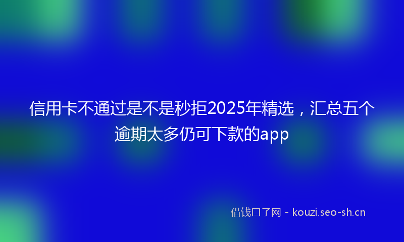 信用卡不通过是不是秒拒2025年精选，汇总五个逾期太多仍可下款的app