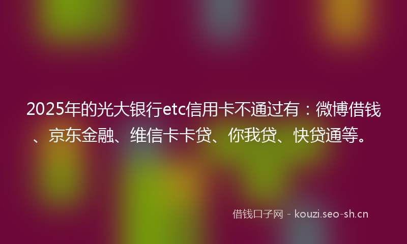 2025年的光大银行etc信用卡不通过有：微博借钱、京东金融、维信卡卡贷、你我贷、快贷通等。