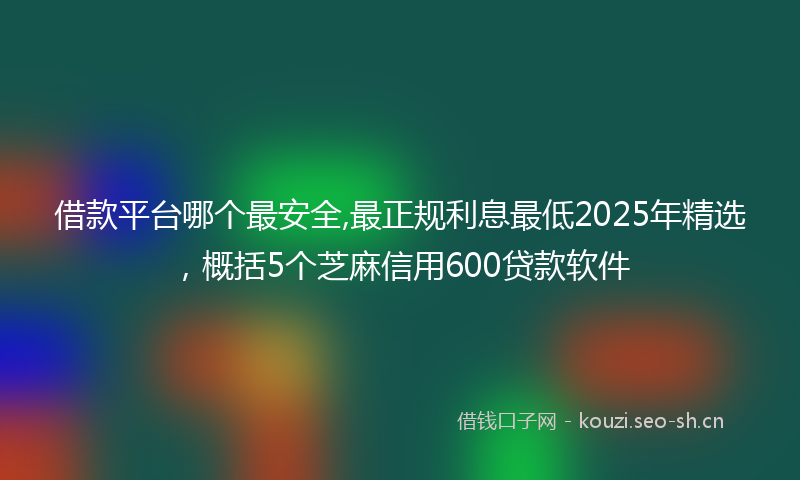 借款平台哪个最安全,最正规利息最低2025年精选，概括5个芝麻信用600贷款软件