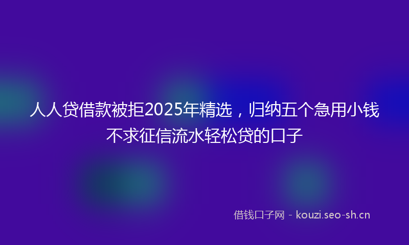 人人贷借款被拒2025年精选，归纳五个急用小钱不求征信流水轻松贷的口子