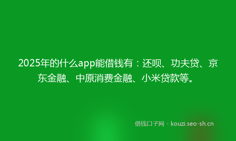 2025年的什么app能借钱有：还呗、功夫贷、京东金融、中原消费金融、小米贷款等。