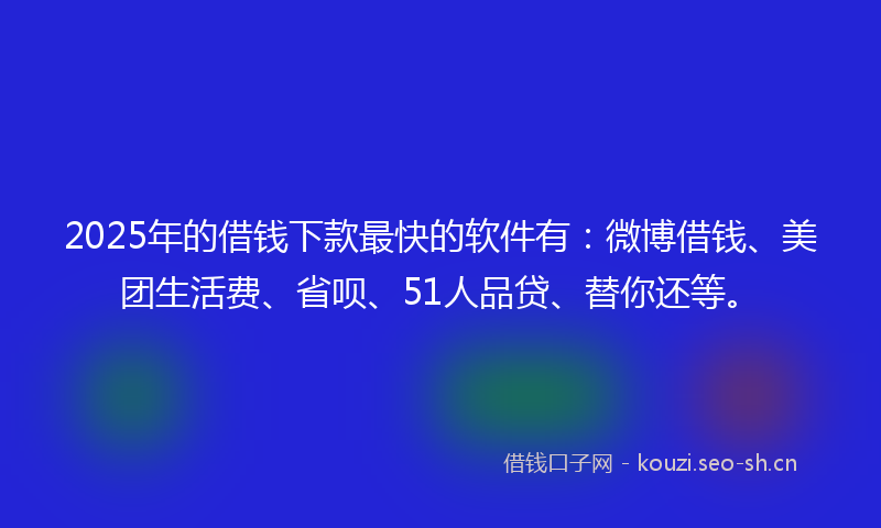 2025年的借钱下款最快的软件有：微博借钱、美团生活费、省呗、51人品贷、替你还等。