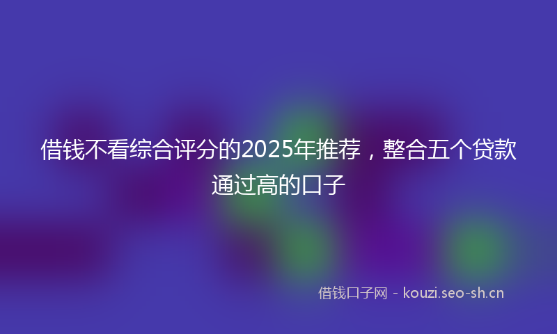 借钱不看综合评分的2025年推荐，整合五个贷款通过高的口子