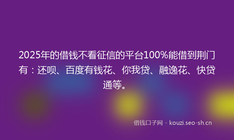 2025年的借钱不看征信的平台100%能借到荆门有：还呗、百度有钱花、你我贷、融逸花、快贷通等。