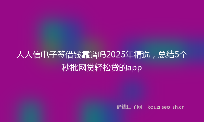人人信电子签借钱靠谱吗2025年精选，总结5个秒批网贷轻松贷的app