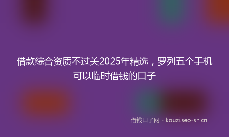 借款综合资质不过关2025年精选，罗列五个手机可以临时借钱的口子