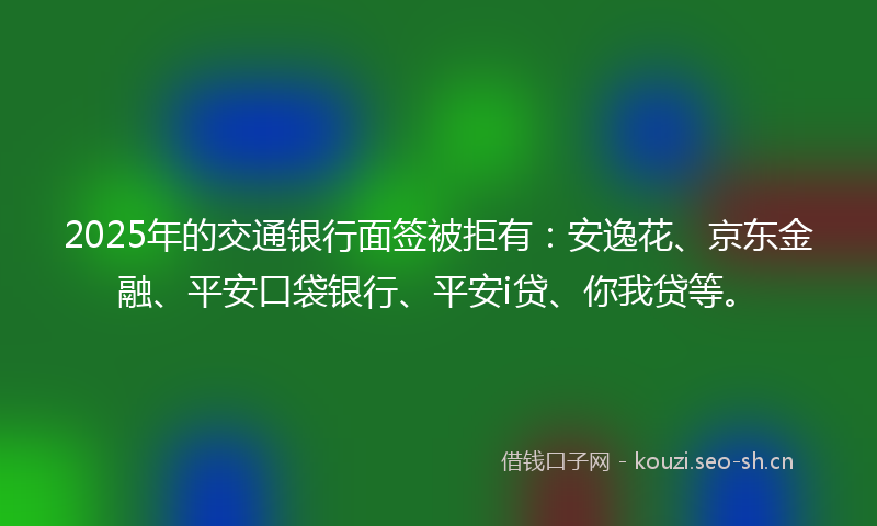 2025年的交通银行面签被拒有：安逸花、京东金融、平安口袋银行、平安i贷、你我贷等。