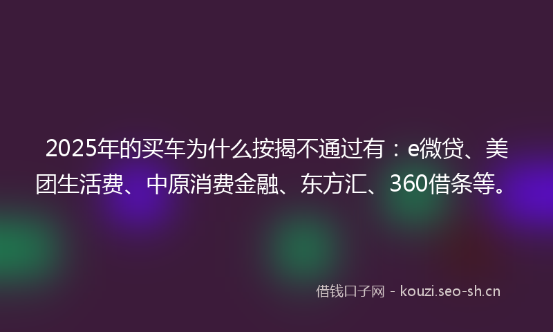 2025年的买车为什么按揭不通过有：e微贷、美团生活费、中原消费金融、东方汇、360借条等。