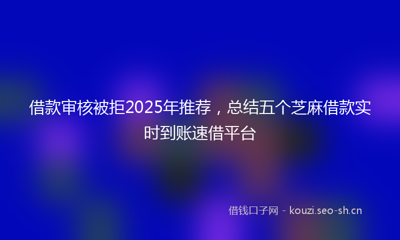 借款审核被拒2025年推荐，总结五个芝麻借款实时到账速借平台