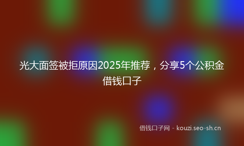 光大面签被拒原因2025年推荐，分享5个公积金借钱口子