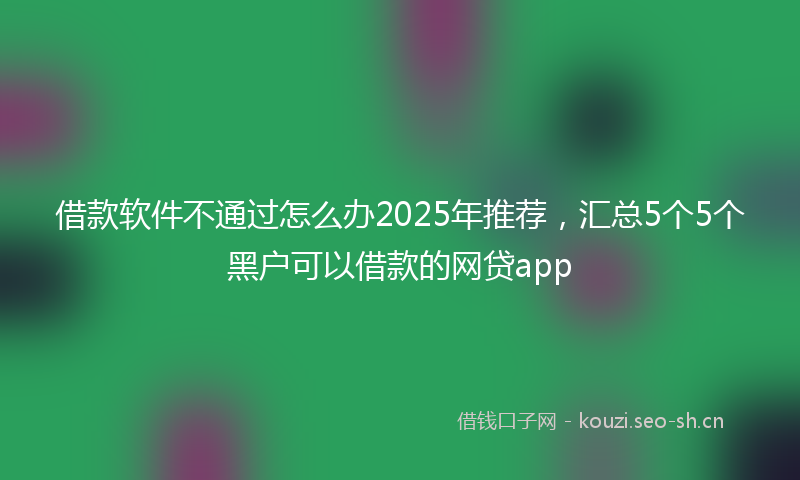 借款软件不通过怎么办2025年推荐，汇总5个5个黑户可以借款的网贷app