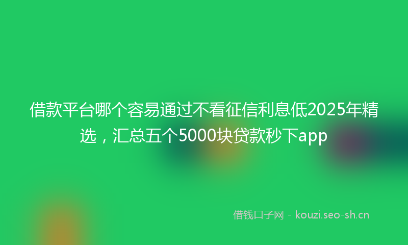 借款平台哪个容易通过不看征信利息低2025年精选，汇总五个5000块贷款秒下app