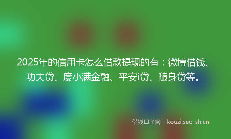 2025年的信用卡怎么借款提现的有：微博借钱、功夫贷、度小满金融、平安i贷、随身贷等。